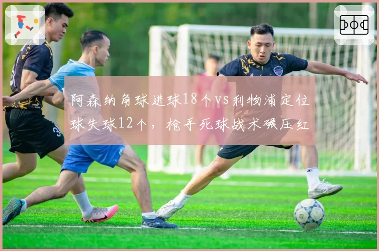 阿森纳角球进球18个vs利物浦定位球失球12个,枪手死球战术碾压红军
