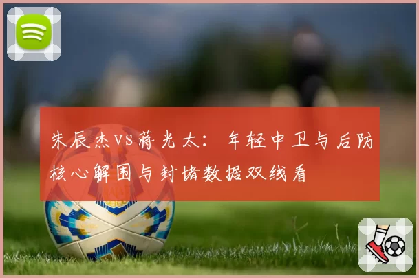 朱辰杰vs蒋光太：年轻中卫与后防核心解围与封堵数据双线看