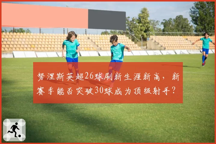 努涅斯英超26球刷新生涯新高,新赛季能否突破30球成为顶级射手?