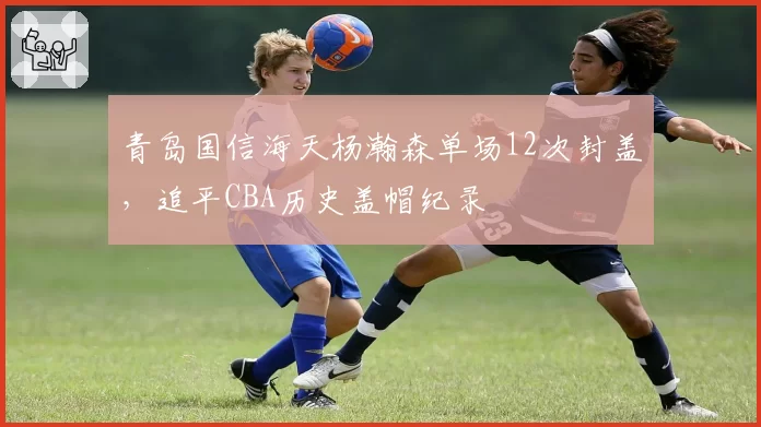 青岛国信海天杨瀚森单场12次封盖,追平CBA历史盖帽纪录