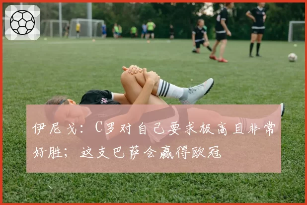 伊尼戈：C罗对自己要求极高且非常好胜；这支巴萨会赢得欧冠