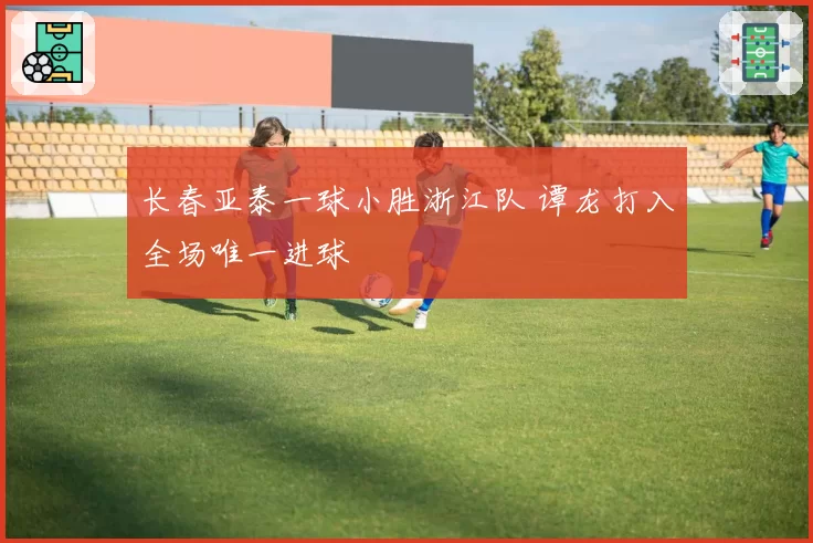 长春亚泰一球小胜浙江队 谭龙打入全场唯一进球