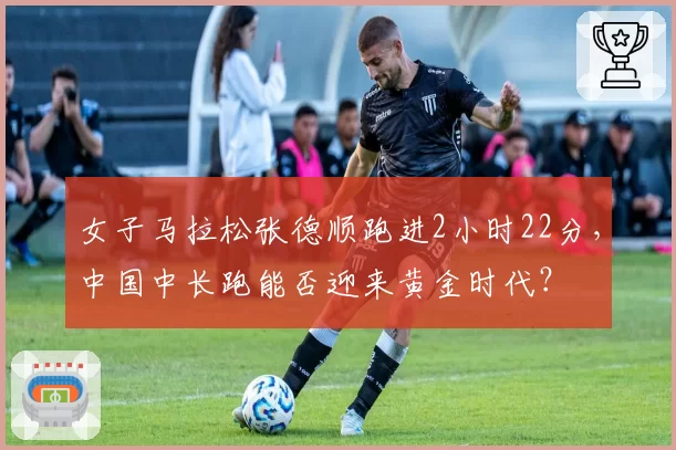 女子马拉松张德顺跑进2小时22分，中国中长跑能否迎来黄金时代？
