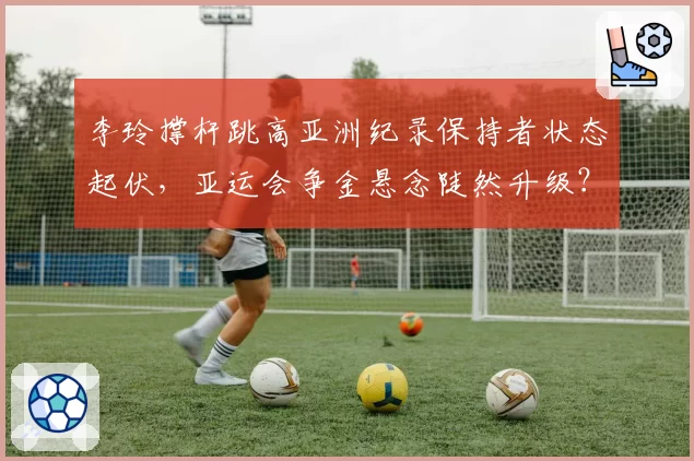 李玲撑杆跳高亚洲纪录保持者状态起伏,亚运会争金悬念陡然升级?