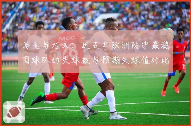 马竞与尤文：近五年欧洲防守最稳固球队的失球数与预期失球值对比