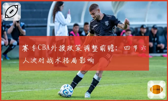 赛季CBA外援政策调整前瞻：四节六人次对战术格局影响