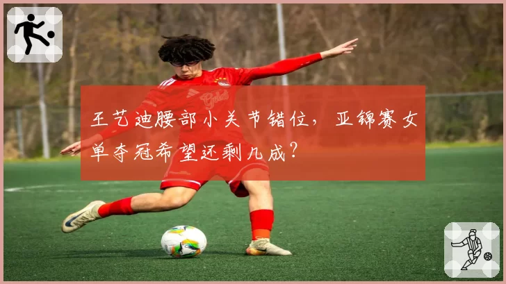 王艺迪腰部小关节错位,亚锦赛女单夺冠希望还剩几成?