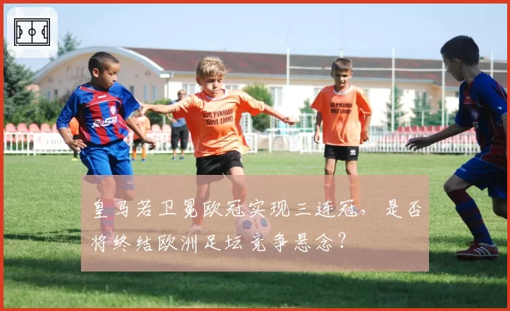 皇马若卫冕欧冠实现三连冠，是否将终结欧洲足坛竞争悬念？