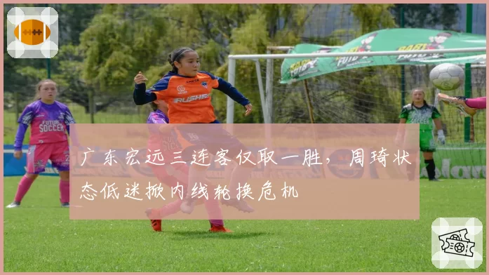 广东宏远三连客仅取一胜，周琦状态低迷掀内线轮换危机