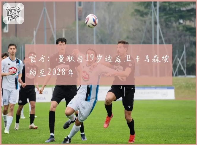 官方：曼联与19岁边后卫卡马森续约至2028年