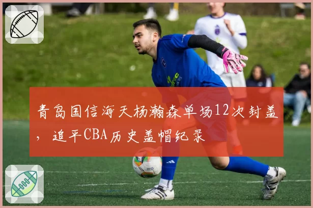 青岛国信海天杨瀚森单场12次封盖,追平CBA历史盖帽纪录