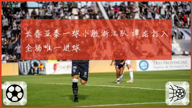 长春亚泰一球小胜浙江队 谭龙打入全场唯一进球