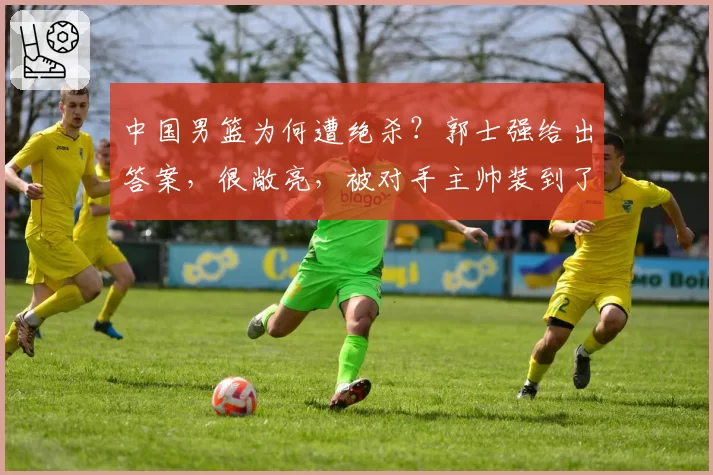 中国男篮为何遭绝杀？郭士强给出答案，很敞亮，被对手主帅装到了