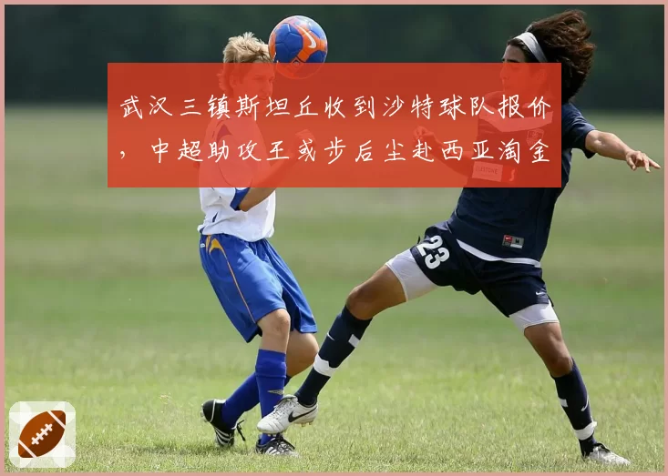 武汉三镇斯坦丘收到沙特球队报价,中超助攻王或步后尘赴西亚淘金