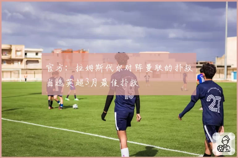 官方：拉姆斯代尔对阵曼联的扑救当选英超3月最佳扑救