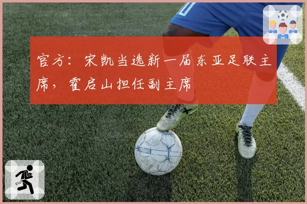 官方：宋凯当选新一届东亚足联主席，霍启山担任副主席