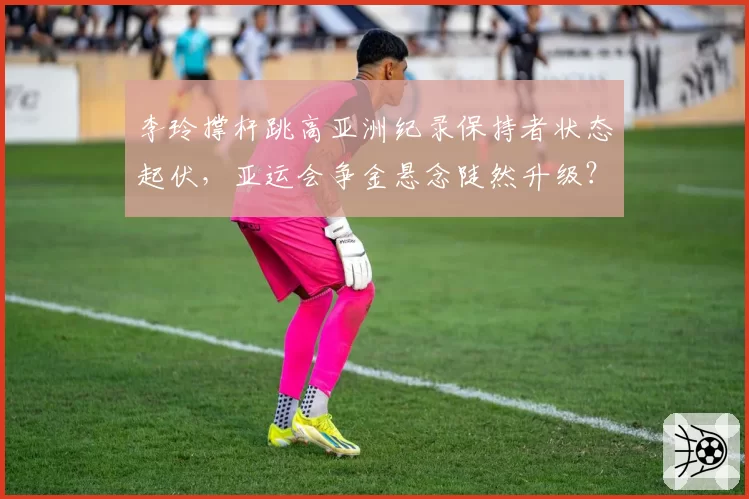 李玲撑杆跳高亚洲纪录保持者状态起伏,亚运会争金悬念陡然升级?