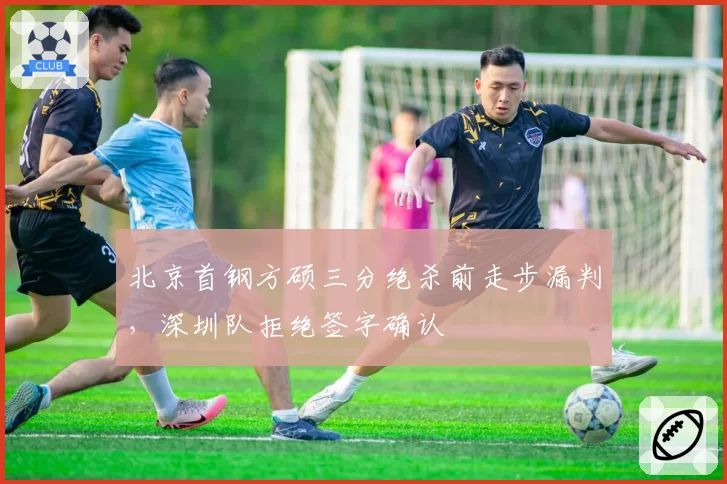北京首钢方硕三分绝杀前走步漏判,深圳队拒绝签字确认