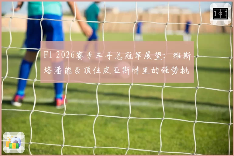 F1 2026赛季车手总冠军展望：维斯塔潘能否顶住皮亚斯特里的强势挑战？