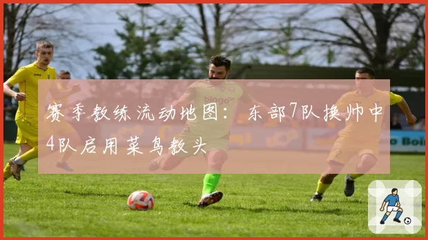 赛季教练流动地图：东部7队换帅中4队启用菜鸟教头