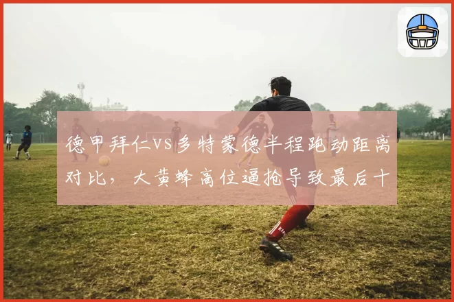 德甲拜仁vs多特蒙德半程跑动距离对比,大黄蜂高位逼抢导致最后十五分钟失球激增