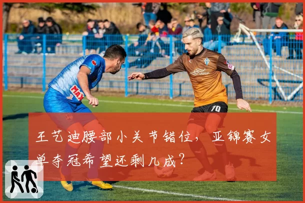 王艺迪腰部小关节错位,亚锦赛女单夺冠希望还剩几成?