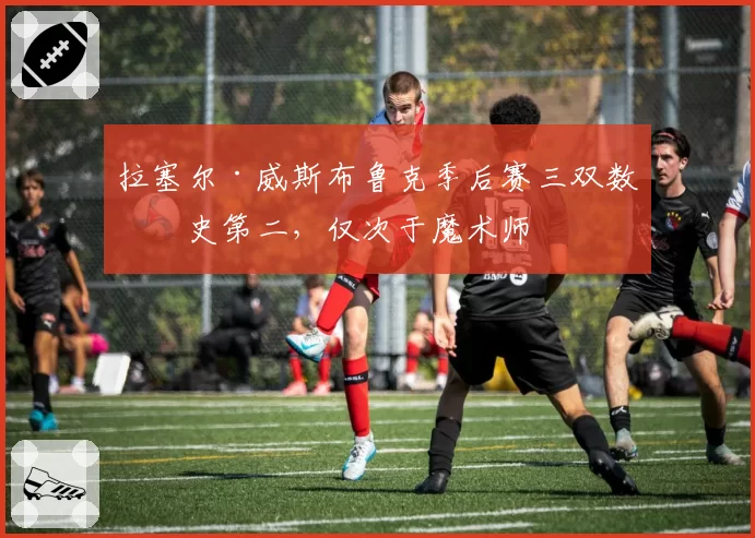 拉塞尔·威斯布鲁克季后赛三双数历史第二，仅次于魔术师