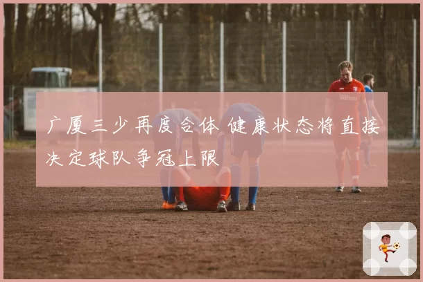 广厦三少再度合体 健康状态将直接决定球队争冠上限