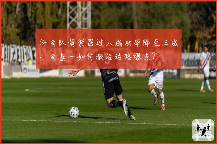 河南队黄紫昌过人成功率降至三成，南基一如何激活边路爆点？