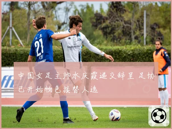 中国女足主帅水庆霞递交辞呈 足协已开始物色接替人选