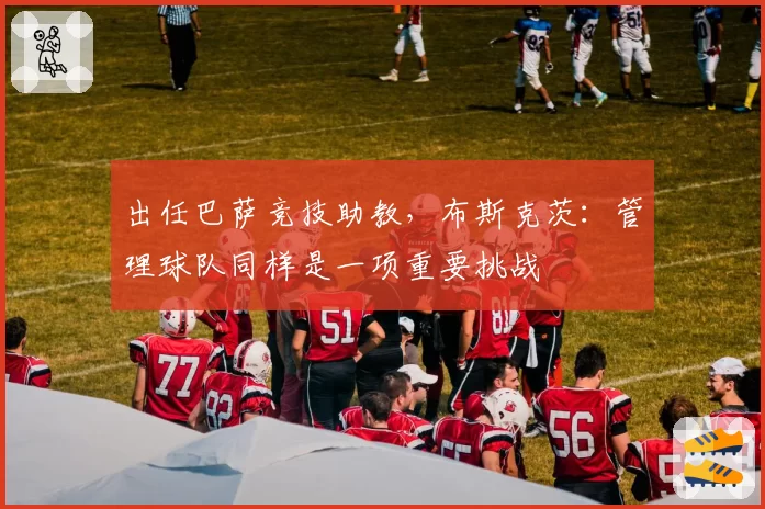 出任巴萨竞技助教,布斯克茨:管理球队同样是一项重要挑战