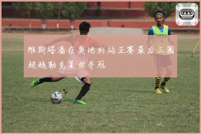 维斯塔潘在奥地利站正赛最后三圈超越勒克莱尔夺冠