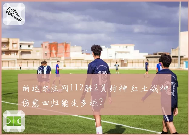 纳达尔法网112胜2负封神 红土战神伤愈回归能走多远？