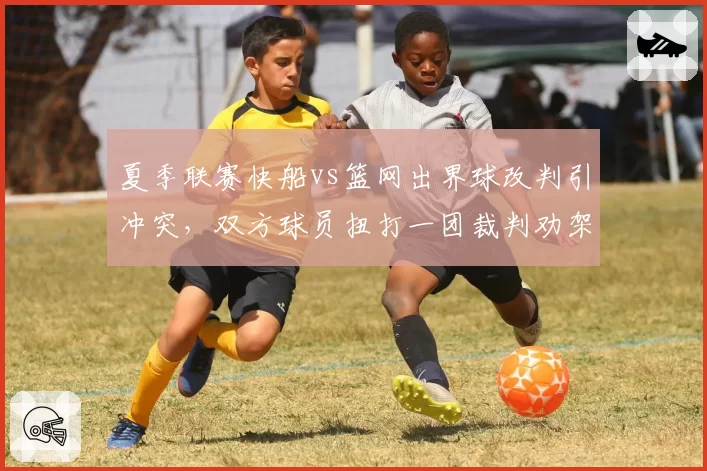 夏季联赛快船vs篮网出界球改判引冲突,双方球员扭打一团裁判劝架不力