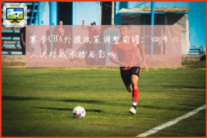赛季CBA外援政策调整前瞻：四节六人次对战术格局影响