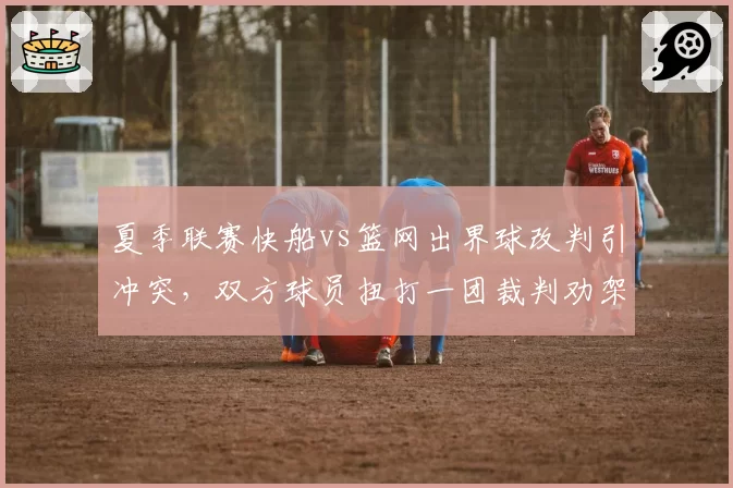 夏季联赛快船vs篮网出界球改判引冲突,双方球员扭打一团裁判劝架不力