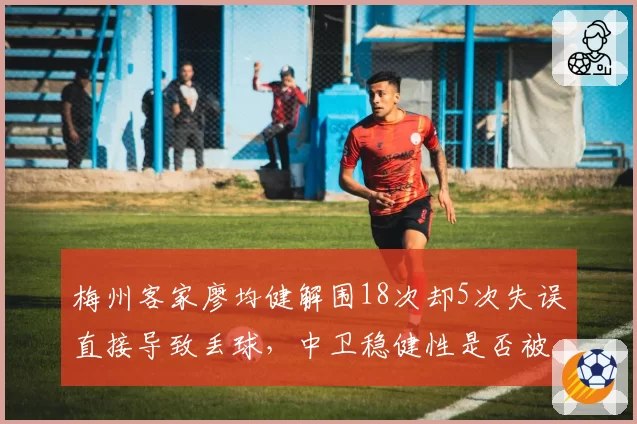 梅州客家廖均健解围18次却5次失误直接导致丢球,中卫稳健性是否被高估?