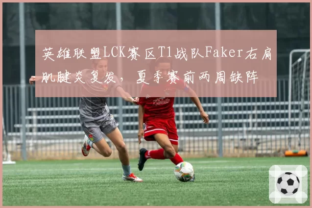 英雄联盟LCK赛区T1战队Faker右肩肌腱炎复发,夏季赛前两周缺阵