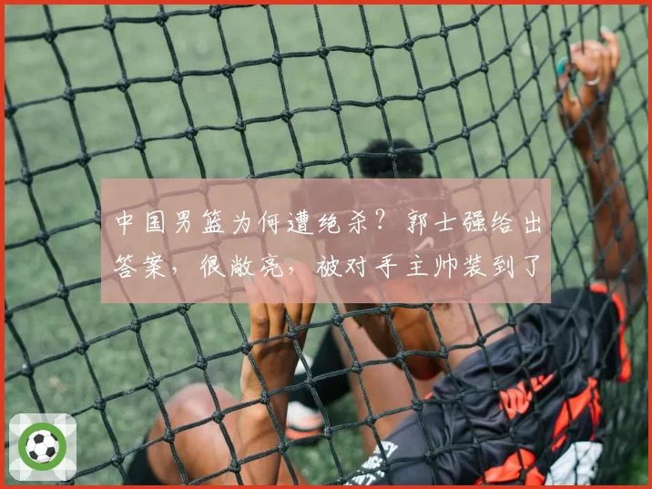 中国男篮为何遭绝杀？郭士强给出答案，很敞亮，被对手主帅装到了
