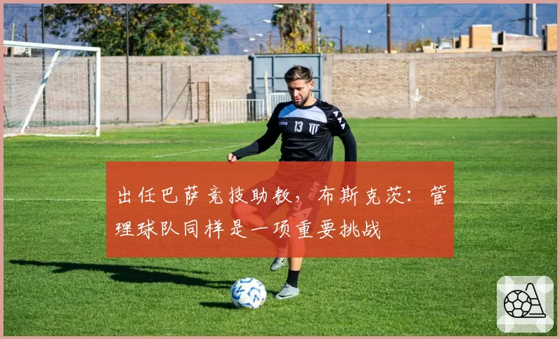 出任巴萨竞技助教,布斯克茨:管理球队同样是一项重要挑战