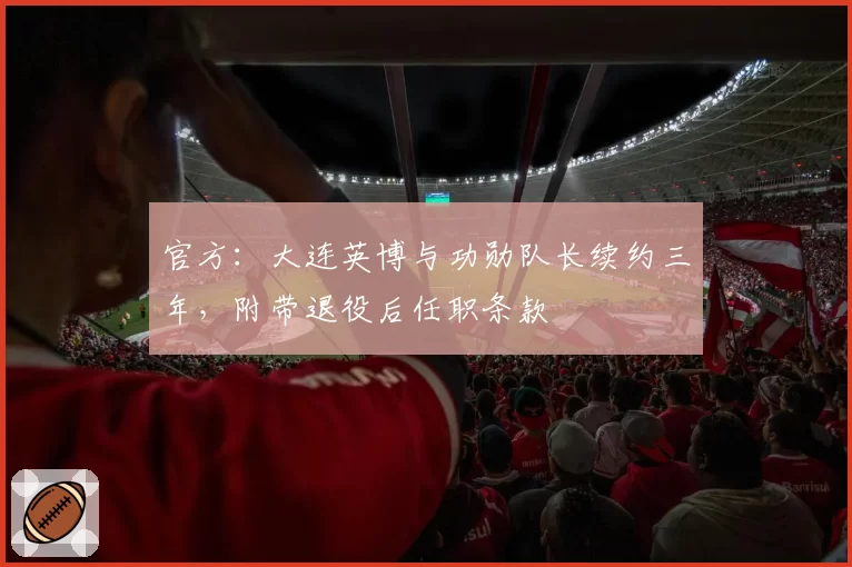 官方：大连英博与功勋队长续约三年，附带退役后任职条款