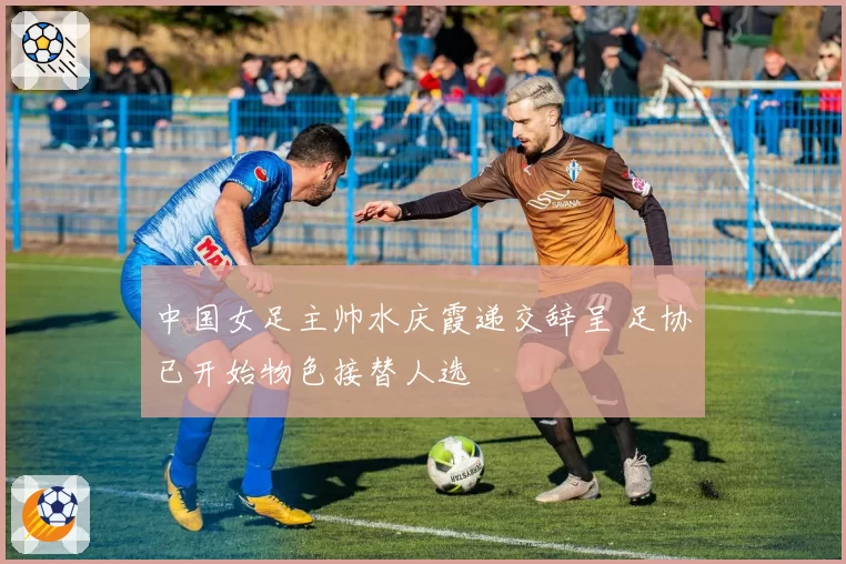 中国女足主帅水庆霞递交辞呈 足协已开始物色接替人选