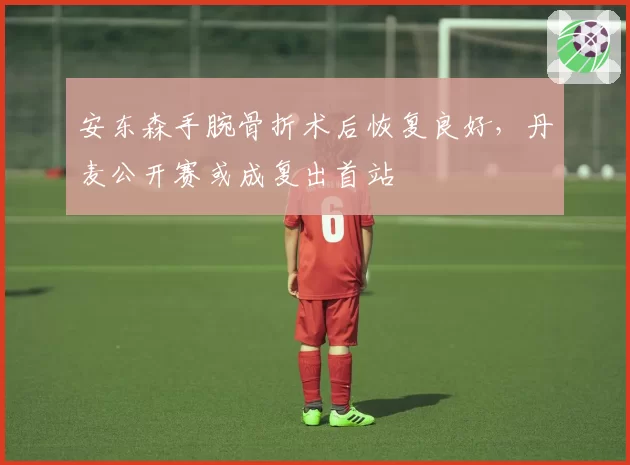 安东森手腕骨折术后恢复良好,丹麦公开赛或成复出首站
