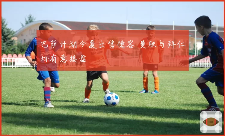 巴萨计划今夏出售德容 曼联与拜仁均有意接盘