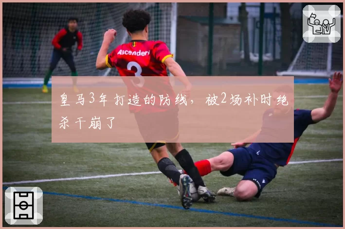 皇马3年打造的防线,被2场补时绝杀干崩了