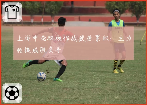 上海申花双线作战疲劳累积,主力轮换成胜负手