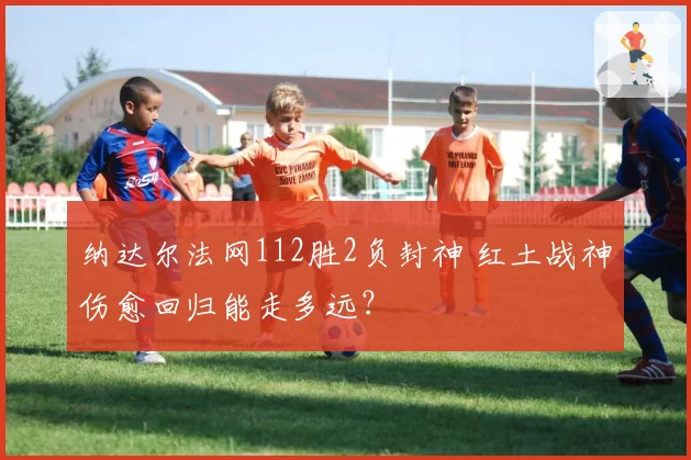 纳达尔法网112胜2负封神 红土战神伤愈回归能走多远？