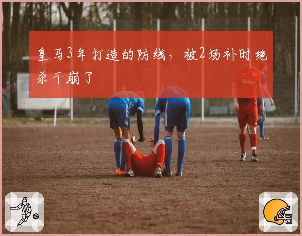 皇马3年打造的防线，被2场补时绝杀干崩了
