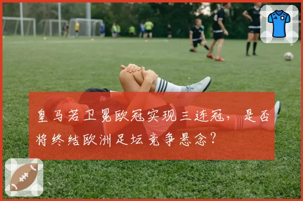 皇马若卫冕欧冠实现三连冠，是否将终结欧洲足坛竞争悬念？
