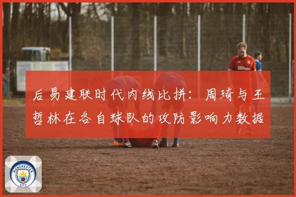 后易建联时代内线比拼:周琦与王哲林在各自球队的攻防影响力数据对比